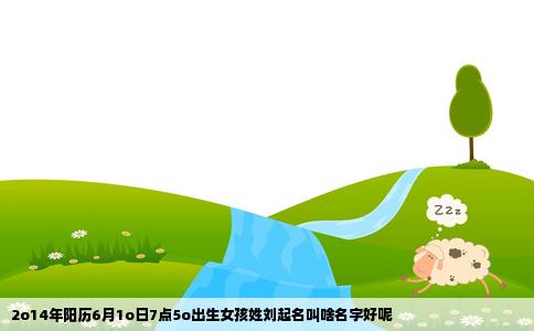2o14年阳历6月1o日7点5o出生女孩姓刘起名叫啥名字好呢