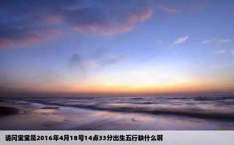 请问宝宝是2016年4月18号14点33分出生五行缺什么啊