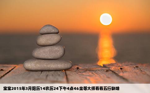 宝宝2015年3月阳历14农历24下午4点46坐等大师看看五行缺啥