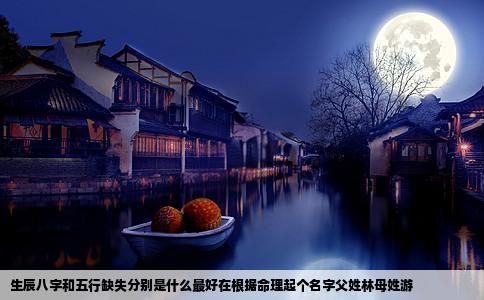 生辰八字和五行缺失分别是什么最好在根据命理起个名字父姓林母姓游