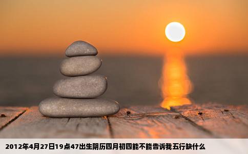 2012年4月27日19点47出生阴历四月初四能不能告诉我五行缺什么