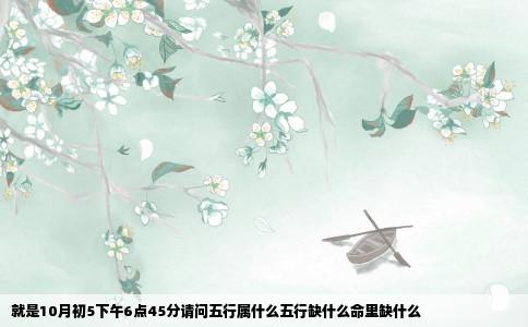 就是10月初5下午6点45分请问五行属什么五行缺什么命里缺什么
