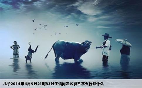 儿子2014年4月9日21时33分生请问怎么算名字五行缺什么