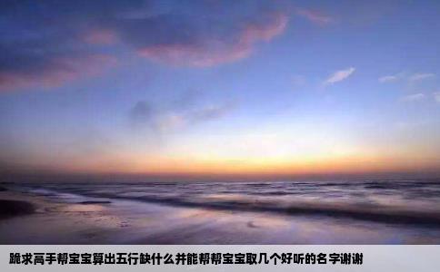 跪求高手帮宝宝算出五行缺什么并能帮帮宝宝取几个好听的名字谢谢