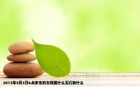 2015年5月3日6点多生的女孩属什么五行缺什么