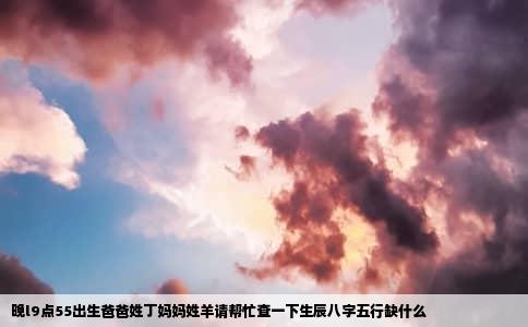 晚l9点55出生爸爸姓丁妈妈姓羊请帮忙查一下生辰八字五行缺什么
