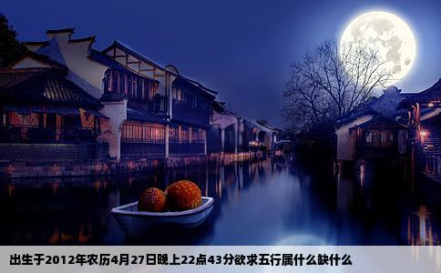 出生于2012年农历4月27日晚上22点43分欲求五行属什么缺什么