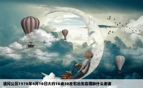 请问公历1970年4月10日大约16点30左右出生命理缺什么谢谢