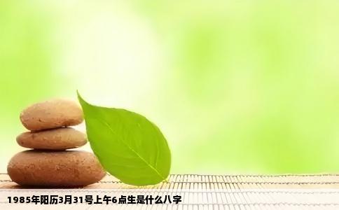 1985年阳历3月31号上午6点生是什么八字