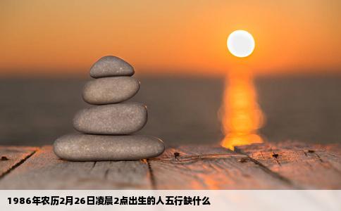 1986年农历2月26日凌晨2点出生的人五行缺什么