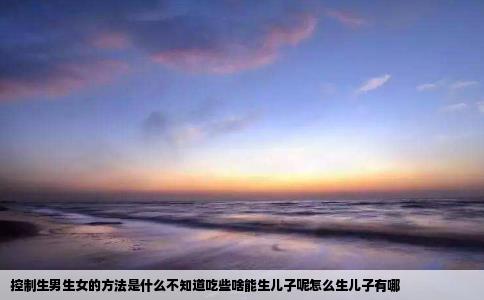 控制生男生女的方法是什么不知道吃些啥能生儿子呢怎么生儿子有哪