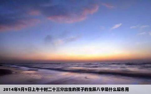 2014年9月9日上午十时二十三分出生的孩子的生辰八字是什么起名用