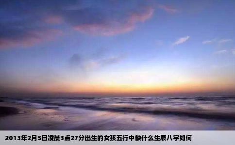2013年2月5日凌晨3点27分出生的女孩五行中缺什么生辰八字如何
