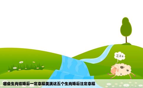 哪些生肖结婚后一定幸福美满这五个生肖婚后注定幸福