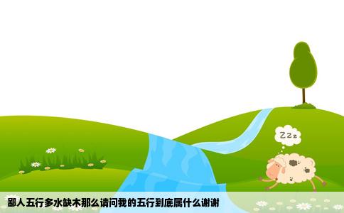 鄙人五行多水缺木那么请问我的五行到底属什么谢谢