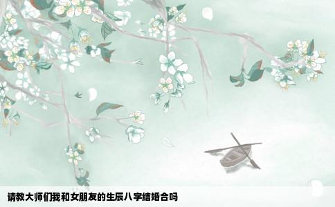 请教大师们我和女朋友的生辰八字结婚合吗