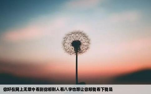 你好在网上无意中看到你帮别人看八字也想让你帮我看下我是