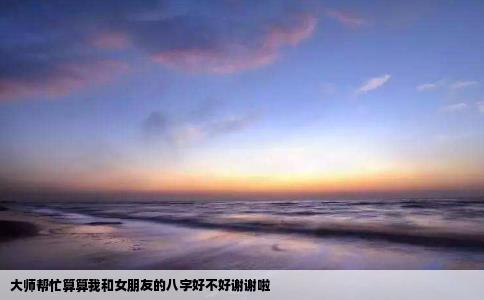 大师帮忙算算我和女朋友的八字好不好谢谢啦