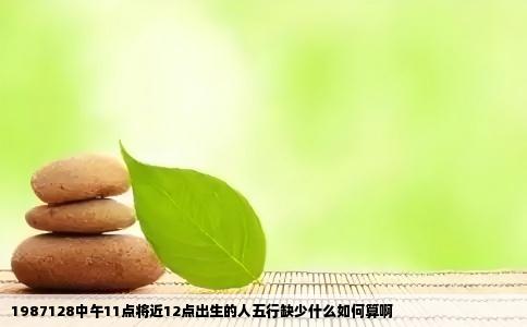 1987128中午11点将近12点出生的人五行缺少什么如何算啊