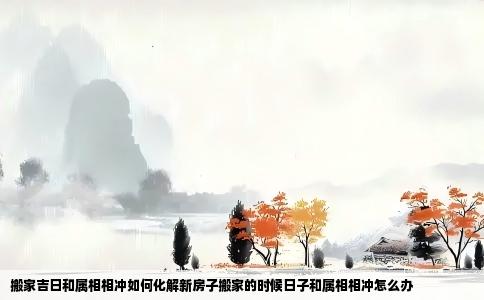 搬家吉日和属相相冲如何化解新房子搬家的时候日子和属相相冲怎么办