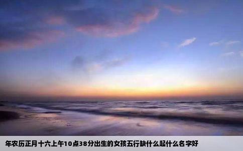 年农历正月十六上午10点38分出生的女孩五行缺什么起什么名字好
