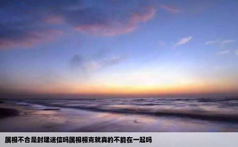 属相不合是封建迷信吗属相相克就真的不能在一起吗