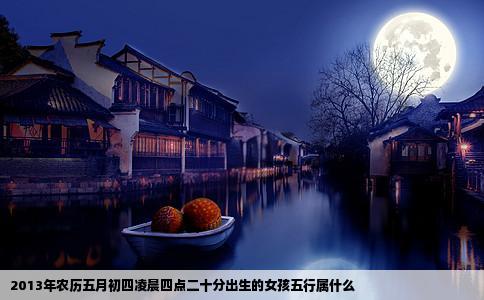 2013年农历五月初四凌晨四点二十分出生的女孩五行属什么