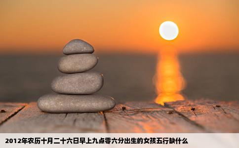 2012年农历十月二十六日早上九点零六分出生的女孩五行缺什么