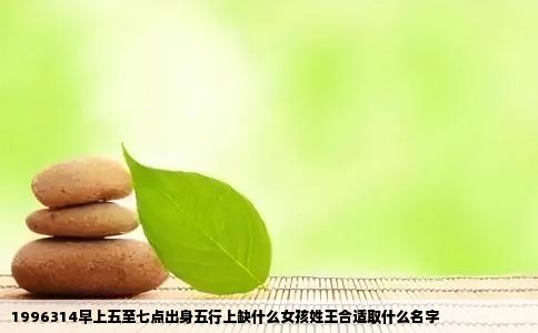 1996314早上五至七点出身五行上缺什么女孩姓王合适取什么名字