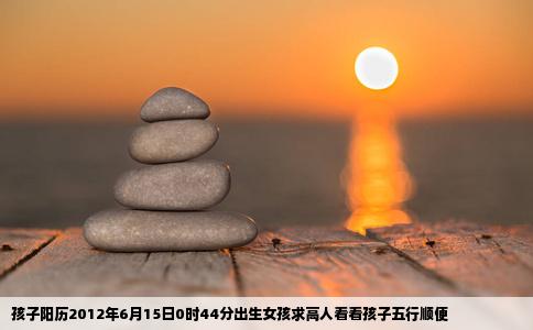 孩子阳历2012年6月15日0时44分出生女孩求高人看看孩子五行顺便