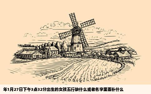 年1月27日下午3点32分出生的女孩五行缺什么或者名字里面补什么