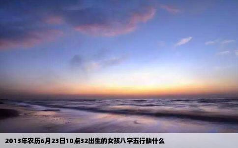 2013年农历6月23日10点32出生的女孩八字五行缺什么