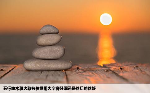 五行缺木和火取名柏燃用火字旁好呢还是然后的然好