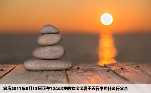 农历2011年8月18日正午12点出生的女宝宝属于五行中的什么行父亲