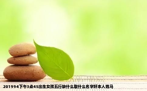 201994下午3点45出生女孩五行缺什么取什么名字好本人姓马