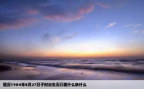 阳历1984年8月27日子时出生五行属什么缺什么