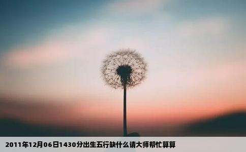 2011年12月06日1430分出生五行缺什么请大师帮忙算算