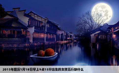 2015年阳历1月18日早上9点15分出生的女孩五行缺什么
