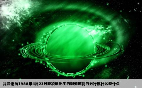 我是阳历1988年4月23日晚凌晨出生的想知道我的五行属什么缺什么