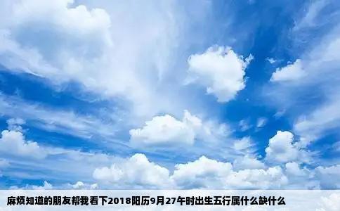 麻烦知道的朋友帮我看下2018阳历9月27午时出生五行属什么缺什么