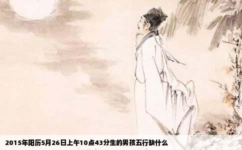 2015年阳历5月26日上午10点43分生的男孩五行缺什么