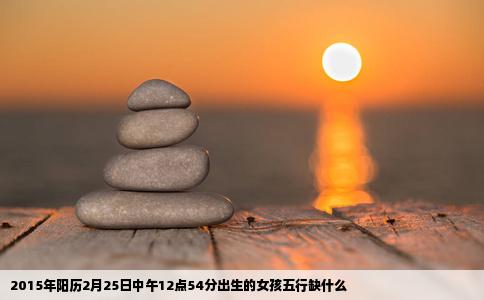 2015年阳历2月25日中午12点54分出生的女孩五行缺什么