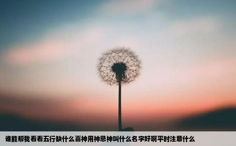 谁能帮我看看五行缺什么喜神用神忌神叫什么名字好啊平时注意什么