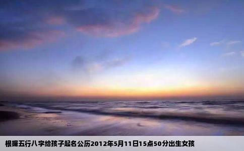 根据五行八字给孩子起名公历2012年5月11日15点50分出生女孩