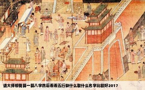 请大师帮我算一算八字然后看看五行缺什么取什么名字比较好2017