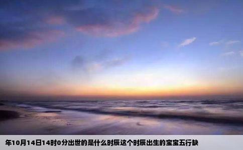 年10月14日14时0分出世的是什么时辰这个时辰出生的宝宝五行缺