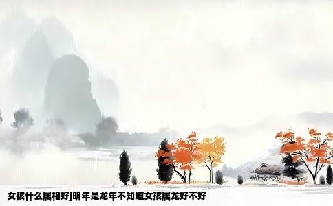女孩什么属相好j明年是龙年不知道女孩属龙好不好