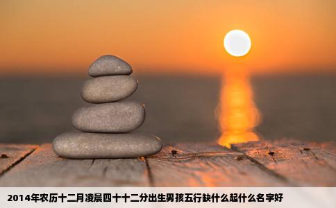2014年农历十二月凌晨四十十二分出生男孩五行缺什么起什么名字好