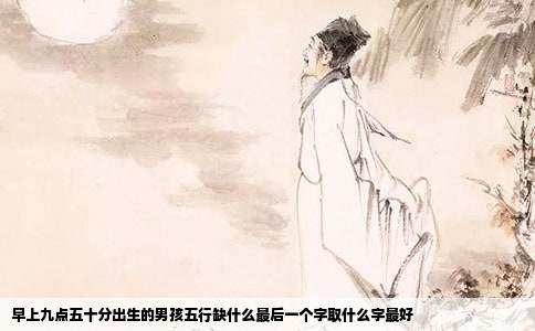 早上九点五十分出生的男孩五行缺什么最后一个字取什么字最好