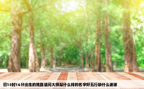 日15时16分出生的姓陈请问大师起什么样的名字好五行缺什么谢谢